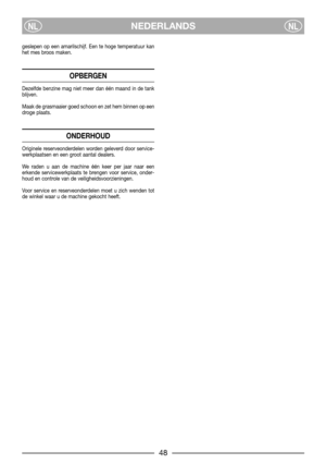 Page 8NEDERLANDSNLNL
geslepen op een amarilschijf. Een te hoge temperatuur kan
het mes broos maken.
OPBERGEN
Dezelfde benzine mag niet meer dan één maand in de tank
blijven.
Maak de grasmaaier goed schoon en zet hem binnen op een
droge plaats.
ONDERHOUD
Originele reserveonderdelen worden geleverd door service-
werkplaatsen en een groot aantal dealers.
We raden u aan de machine één keer per jaar naar een
erkende servicewerkplaats te brengen voor service, onder-
houd en controle van de veiligheidsvoorzieningen....