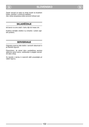 Page 8SLOVENSKO
SISI
Zaradi  varnosti  se  rezila  ne  smejo  brusiti  na  brusilnem
kolesu, pokritem s smirkovim papirjem.
Zelo visoka temperatura lahko povzroči krhkost rezil.
SKLADIŠČENJE
Isti bencin ne sme ostati v tanku dlje kot mesec dni.
Kosilnico  temeljito  očistite  in  jo  shranite  v  suhem  zapr-
tem prostoru.
SERVISIRANJE
Originalne rezervne dele dobite v servisnih delavnicah in
pri številnih trgovcih.
Priporočamo,  da  enkrat  letno  pooblaščena  servisna
delavnica  opravi  servis,  vzdrževanje...