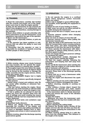 Page 3ENGLISHGBGB
SAFETY REGULATIONS
1) Read the instructions carefully. Get familiar
with the controls and proper use of the equip-
ment. Learn how to stop the engine quickly.
2) Only use the lawnmower for the purpose for
which it was designed, i.e. for cutting grass. Any
other use can be hazardous, causing damage to
the machine.
3) Never allow children or people unfamiliar with
these instructions to use the lawnmower. Local
regulations may restrict the age of the operator.
4) Never use the lawnmower:
– When...