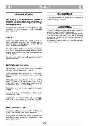 Page 38ITALIANO
ITIT
MANUTENZIONE
IMPORTANTE – La manutenzione regolare e
accurata è indispensabile per mantenere nel
tempo i livelli di sicurezza e le prestazioni origi-
nali della macchina.
Indossare robusti guanti da lavoro prima di ogni
intervento di pulizia, manutenzione o regolazione
sulla macchina.
PULIZIA
Dopo ogni taglio, rimuovere i detriti d’erba e il
fango accumulati all’interno dello chassis per evi-
tare che, disseccandosi, possano rendere difficol-
toso il successivo avviamento.
Il motore...