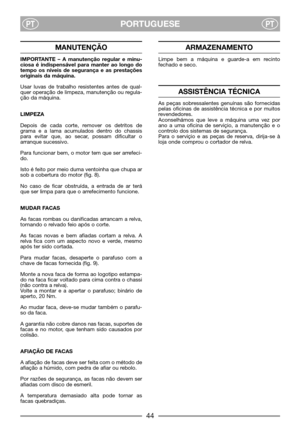 Page 46PORTUGUESEPTPT
MANUTENÇÃO
IMPORTANTE – A manutenção regular e minu-
ciosa é indispensável para manter ao longo do
tempo os níveis de segurança e as prestações
originais da máquina.
Usar luvas de trabalho resistentes antes de qual-
quer operação de limpeza, manutenção ou regula-
ção da máquina.
LIMPEZA
Depois de cada corte, remover os detritos de
grama e a lama acumulados dentro do chassis
para evitar que, ao secar, possam dificultar o
arranque sucessivo.
Para funcionar bem, o motor tem que ser arrefeci-...