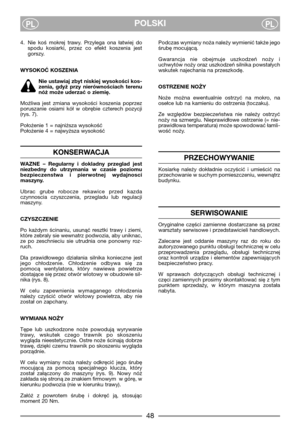 Page 5048
POLSKIPLPL
4. Nie  koś  mokrej  trawy.  Przylega  ona  łatwiej  do
spodu  kosiarki,  przez  co  efekt  koszenia  jest
gorszy.
WYSOKOĆ KOSZENIA
Nie ustawiaj zbyt niskiej wysokości kos-
zenia,  gdyż  przy  nierównościach  terenu
nóż może uderzać o ziemię.
Możliwa  jest  zmiana  wysokości  koszenia  poprzez
poruszanie  osiami  kół  w  obrębie  czterech  pozycji
(rys. 7).
Położenie 1 = najniższa wysokość
Położenie 4 = najwyższa wysokość
KONSERWACJA
WAZNE  –  Regularny  i  dokladny  przeglad  jest...