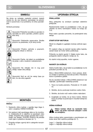 Page 69SLOVENSKO
SISI
SIMBOLI
Na  stroju  se  nahajajo  naslednji  simboli,  katerih
namen  je,  da  vas  nenehno  opozarjajo  na  previd-
nost in pozornost, ki je potrebna, ko stroj uporabl-
jate.
Simboli pomenijo:
Opozorilo! Preberite navodila za uporabo in
navodila  za  varno  uporabo,  predno  upora-
bite stroj.
Opozorilo!  Odstranite  opazovalce.  Bodite
pozorni na predmete, ki jih stroj izvrže.
Opozorilo!  Predno  začnete  s  popravili,
potegnite vtikač iz vtičnice.
Opozorilo!  Pazite,  da  kabel  za...