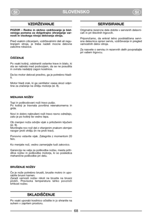 Page 70SLOVENSKO
SISI
VZDRŽEVANJE
POZOR  –  Redno  in  skrbno  vzdrževanje  je  bist-
venega  pomena  za  dolgotrajno  ohranjanje  var-
nosti in visokega nivoja delovanja stroja.
Pred vsakim cišcenjem, vzdrževalnimi deli ali regu-
liranjem  stroja,  je  treba  nadeti  mocne  delovne
zašcitne rokavice.
ČIŠČENJE
Po vsaki košnji, odstraniti ostanke trave in blato, ki
sta  se  nabrala  med  podvozjem,  da  se  ne  posušita
in ovirata nadaljnji zagon kosilnice.
Da bo motor deloval pravilno, ga je potrebno hladi-...