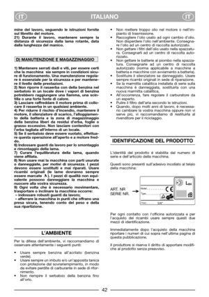 Page 4ITALIANO
ITIT
mine del lavoro, seguendo le istruzioni fornite
sul libretto del motore.
21) Durante il lavoro, mantenere sempre la
distanza di sicurezza dalla lama rotante, data
dalla lunghezza del manico. 
1) Mantenere serrati dadi e viti, per essere certi
che la macchina  sia sempre in condizioni sicu-
re di funzionamento. Una manutenzione regola-
re è essenziale per la sicurezza e per mantene-
re il livello delle prestazioni.
2) Non riporre il rasaerba con della benzina nel
serbatoio in un locale dove...