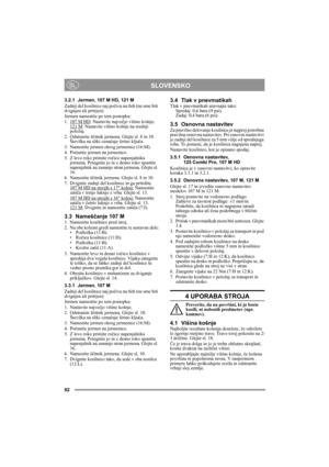 Page 9292
SLOVENSKOSL
3.2.1 Jermen, 107 M HD, 121 M
Zadnji del kosilnice naj počiva na tleh (ne sme biti 
dvignjen ali pritrjen).
Jermen namestite po tem postopku:
1. 107 M HD
: Nastavite največjo višino košnje.
121 M: Nastavite višino košnje na srednji 
položaj.
2. Odstranite ščitnik jermena. Glejte sl. 8 in 10. 
Številka na sliki označuje širino ključa. 
3. Namestite jermen okrog jermenice (16:M).
4. Potisnite jermen na jermenico.
5. Z levo roko primite ročico napenjalnika 
jermena. Potegnite jo in z desno...