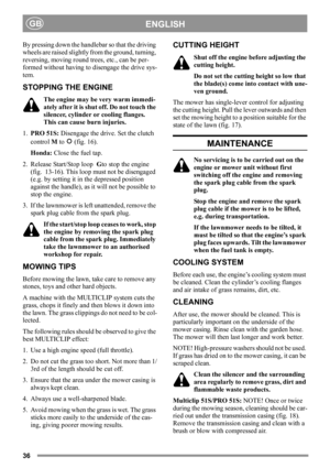 Page 3636
ENGLISHGB
By pressing down the handlebar so that the driving 
wheels are raised slightly from the ground, turning, 
reversing, moving round trees, etc., can be per-
formed without having to disengage the drive sys-
tem.
STOPPING THE ENGINE
The engine may be very warm immedi-
ately after it is shut off. Do not touch the 
silencer, cylinder or cooling flanges. 
This can cause burn injuries.
1.PRO 51S: Disengage the drive. Set the clutch 
control M to   (fig. 16).
Honda: Close the fuel tap.
2. Release...