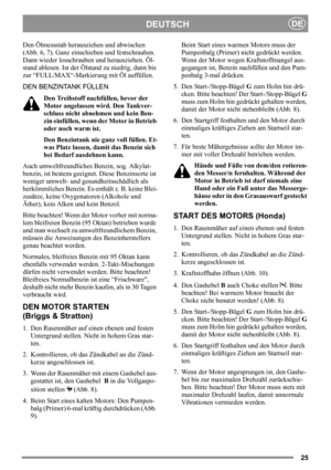 Page 2525
DEUTSCHDE
Den Ölmessstab herausziehen und abwischen 
(Abb. 6, 7). Ganz einschieben und festschrauben. 
Dann wieder losschrauben und herausziehen. Öl-
stand ablesen. Ist der Ölstand zu niedrig, dann bis 
zur “FULL/MAX“-Markierung mit Öl auffüllen.
DEN BENZINTANK FÜLLEN
Den Treibstoff nachfüllen, bevor der 
Motor angelassen wird. Den Tankver-
schluss nicht abnehmen und kein Ben-
zin einfüllen, wenn der Motor in Betrieb 
oder noch warm ist.
Den Benzintank nie ganz voll füllen. Et-
was Platz lassen, damit...