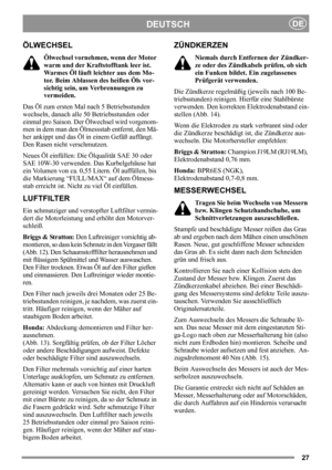 Page 2727
DEUTSCHDE
ÖLWECHSEL
Ölwechsel vornehmen, wenn der Motor 
warm und der Kraftstofftank leer ist. 
Warmes Öl läuft leichter aus dem Mo-
tor. Beim Ablassen des heißen Öls vor-
sichtig sein, um Verbrennungen zu 
vermeiden.
Das Öl zum ersten Mal nach 5 Betriebsstunden 
wechseln, danach alle 50 Betriebsstunden oder 
einmal pro Saison. Der Ölwechsel wird vorgenom-
men in dem man den Ölmessstab entfernt, den Mä-
her ankippt und das Öl in einem Gefäß auffängt. 
Den Rasen nicht verschmutzen.
Neues Öl einfüllen:...
