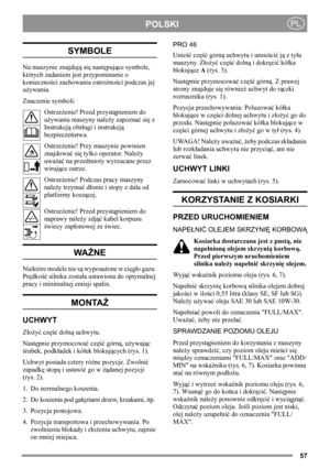 Page 5757
POLSKIPL
SYMBOLE
Na maszynie znajdują się następujące symbole, 
których zadaniem jest przypominanie o 
konieczności zachowania ostrożności podczas jej 
używania.
Znaczenie symboli:
Ostrzeżenie! Przed przystąpieniem do 
używania maszyny należy zapoznać się z 
Instrukcją obsługi i instrukcją 
bezpieczeństwa.
Ostrzeżenie! Przy maszynie powinien 
znajdować się tylko operator. Należy 
uważać na przedmioty wyrzucane przez 
wirujące ostrze.
Ostrzeżenie! Podczas pracy maszyny 
należy trzymać dłonie i stopy z...