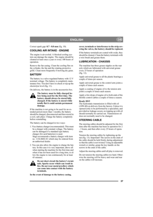 Page 4137
ENGLISHGB
Correct spark gap: 0.7 - 0.8 mm (fig. 10).
COOLING AIR INTAKE - ENGINE
The engine is air-cooled. A blocked cooling sys-
tem can damage the engine. The engine should be 
cleaned at least once a year or every 100 hours of 
operation.
Remove the fan casing. Clean the cooling fins on 
the cylinder, the fan and the rotating protective 
grille. Clean more frequently if mowing dry grass. 
BATTERY
The battery is a valve-regulated battery with 12 V 
nominal voltage. The battery is completely main-...
