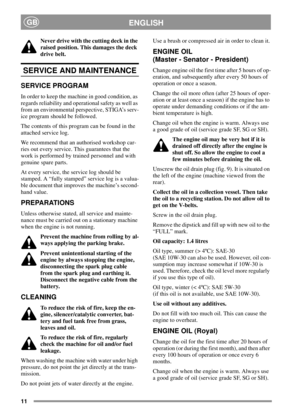 Page 1111
ENGLISHGB
Never drive with the cutting deck in the
raised position. This damages the deck
drive belt.
SERVICE AND MAINTENANCE
SERVICE PROGRAM
In order to keep the machine in good condition, as
regards reliability and operational safety as well as
from an environmental perspective, STIGA’s serv-
ice program should be followed.
The contents of this program can be found in the
attached service log.
We recommend that an authorised workshop car-
ries out every service. This guarantees that the
work is...