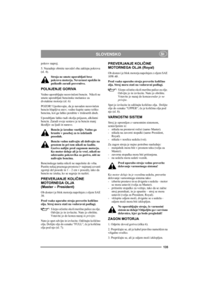 Page 139135
SLOVENSKOSI
pokrov naprej.
5. Nazadnje obrnite navzdol oba zaklepa pokrova 
(sl. 4).
Stroja ne smete uporabljati brez 
pokrova motorja. Nevarnost opeklin in 
poškodb zaradi prevrnitve.
POLNJENJE GORIVA
Vedno uporabljajte neosvinčeni bencin.  Nikoli ne 
smete uporabljati bencinske mešanice za 
dvotaktne motorje (sl. 6)
POZOR! Upoštevajte, da je navaden neosvinčen 
bencin hlapljiva snov; vedno kupite samo toliko 
bencina, kot ga lahko porabite v tridesetih dneh.
Uporabljate lahko tudi okolju prijazen,...