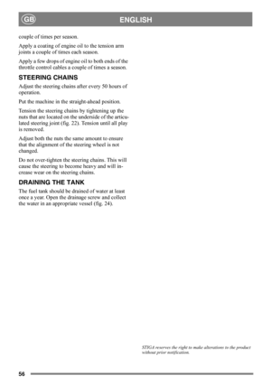 Page 5656
ENGLISHGB
couple of times per season. 
Apply a coating of engine oil to the tension arm 
joints a couple of times each season.
Apply a few drops of engine oil to both ends of the 
throttle control cables a couple of times a season.
STEERING CHAINS
Adjust the steering chains after every 50 hours of 
operation.
Put the machine in the straight-ahead position.
Tension the steering chains by tightening up the 
nuts that are located on the underside of the articu-
lated steering joint (fig. 22). Tension...