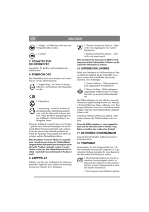 Page 9
DEUTSCHDE
1. Vollgas – die Maschine sollte stets mit 
Vollgas betrieben werden.
2. Leerlauf.
7. SCHALTER FÜR
SCHEINWERFER
Zugschalter für das Ein- und Ausschalten der 
Scheinwerfer.
8. ZÜNDSCHLOSS
Das Zündschloss dient zum Anlassen und Abstel-
len des Motors. Drei Positionen:1. Stoppstellung – der Motor ist kurzge-
schlossen. Der Schlüssel kann abgezogen 
werden.
2. Fahrposition
3. Startstellung – wenn der Schlüssel in 
die federbelastete Startstellung gedreht 
wird, wird der elektrische Anlasser akti-...