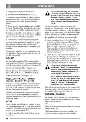Page 6464
NEDERLANDSNL
in stoffige omstandigheden moet werken.
1. Neem de luchtfilterkap weg (afb. 12-13). 
2. Demonteer het papierfilter en het voorfilter (= 
schuimplastic filter). Zorg ervoor dat de carbura-
teur niet vuil wordt. Maak het luchtfilterhuis 
schoon.
3. Reinig het voorfilter in vloeibaar afwasmiddel 
en water. Wring het filter uit tot het droog is. Giet 
een beetje olie op het filter en knijp de olie erin.
4. Maak het papierfilter als volgt schoon: klop het 
lichtjes tegen een vlak oppervlak....