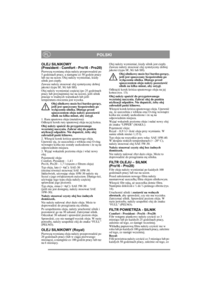 Page 12
POLSKIPL
OLEJ SILNIKOWY 
(President - Comfort - Pro16 - Pro20)
Pierwszą wymian ę oleju nale ży przeprowadzi ć po 
5 godzinach pracy, a nast ępne co 50 godzin pracy 
lub raz na sezon. Olej nale ży wymienia ć, kiedy 
silnik jest ciep ły.
Zawsze nale ży stosowa ć olej syntetyczny dobrej 
jako ści (typu SF, SG lub SH).
Olej nale ży wymienia ć cz ęściej (po 25 godzinach 
pracy lub przynajmniej raz na sezon), je śli silnik 
pracuje w trudnych warunkach lub je śli 
temperatura otoczenia jest wysoka.
Olej...