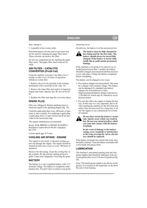 Page 14
ENGLISHGB
dirty, change it.
5. Assemble in the reverse order.
Petroleum-based solvents such as kerosene may 
not be used for cleaning the paper filter insert. 
These solvents can destroy the filter.
Do not use compressed air for cleaning the paper 
filter insert. The paper filter insert must not be 
oiled. 
AIR FILTER – CATALYTIC 
CONVERTER (Pro20 Cat)
Clean the catalytic converter’s air filter every 3 
months or after every 25 hours of operation, 
whichever comes first.
1. Remove the cover by pressing...