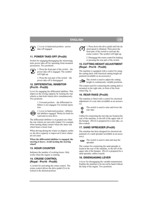 Page 8
ENGLISHGB
2. Lever in backward position - power 
take-off engaged. 
11. POWER TAKE-OFF (Pro20)
Switch for engaging/disengaging the electromag-
netic power take-off for operating front-mounted 
accessories. Two positions:
1. Press the front part of the switch – the 
power take-off is engaged. The symbol 
will light up.
2. Press the rear part of the switch – the 
power take-off is disengaged. 
12. DIFFERENTIAL INHIBITOR
(Pro16 - Pro20)
Lever for engaging the differential inhibitor. This 
improves the...
