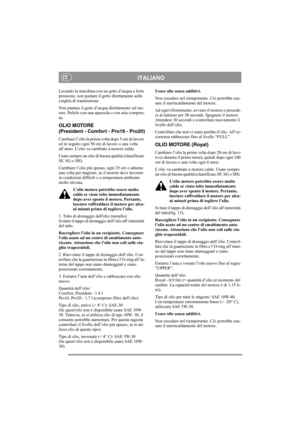 Page 13
ITALIANOIT
Lavando la macchina con un getto d’acqua a forte 
pressione, non puntare il getto direttamente sulla 
cinghia di trasmissione.
Non puntare il getto d’acqua direttamente sul mo-
tore. Pulirlo con una spazzola o con aria compres-
sa.
OLIO MOTORE 
(President - Comfort - Pro16 - Pro20)
Cambiare l’olio la prima volta dopo 5 ore di lavoro 
ed in seguito ogni 50 ore di lavoro o una volta 
all’anno. L’olio va cambiato a motore caldo.
Usare sempre un olio di buona qualità (classificato 
SF, SG o SH)....