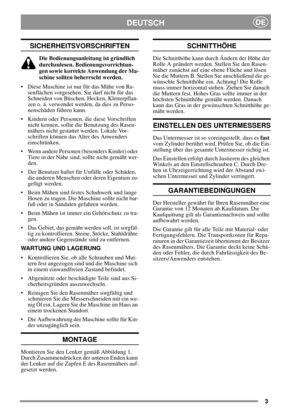 Page 33
DEUTSCHDE
SICHERHEITSVORSCHRIFTEN
Die Bedienungsanleitung ist gründlich
durchzulesen. Bedienungsvorrichtun-
gen sowie korrekte Anwendung der Ma-
schine sollten beherrscht werden.
• Diese Maschine ist nur für das Mähe von Ra-
senflächen vorgesehen. Sie darf nicht für das
Schneiden von Büschen, Hecken, Kletterpflan-
zen o. ä. verwendet werden, da dies zu Perso-
nenschäden führen kann.
 Kindern oder Personen, die diese Vorschriften
nicht kennen, sollte die Benutzung des Rasen-
mähers nicht gestattet...