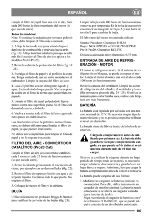 Page 107107
ESPAÑOLES
Limpie el filtro de papel bien una vez al año, bien 
cada 200 horas de funcionamiento del motor (lo 
que suceda antes).
Todos los modelos:
Nota: Si conduce la máquina por terrenos polvori-
entos, debe limpiar el filtro más a menudo.
1. Afloje la tuerca de mariposa situada bajo el 
depósito de combustible y muévala hacia atrás 
(fig. 16). Afloje también la batería para que resulte 
más fácil acceder al filtro de aire (se aplica a los 
modelos Pro16-Pro20). 
2. Retire la cubierta de...