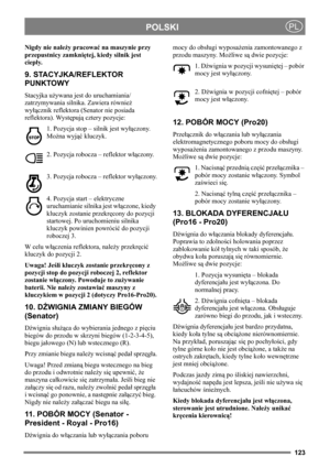 Page 123123
POLSKIPL
Nigdy nie należy pracować na maszynie przy 
przepustnicy zamkniętej, kiedy silnik jest 
ciepły.
9. STACYJKA/REFLEKTOR 
PUNKTOWY
Stacyjka używana jest do uruchamiania/
zatrzymywania silnika. Zawiera również 
wyłącznik reflektora (Senator nie posiada 
reflektora). Występują cztery pozycje:
1. Pozycja stop – silnik jest wyłączony. 
Można wyjąć kluczyk.
2. Pozycja robocza – reflektor włączony.
3. Pozycja robocza – reflektor wyłączony.
4. Pozycja start – elektryczne 
uruchamianie silnika jest...