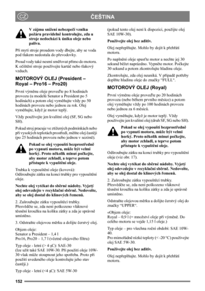Page 152152
ČEŠTINACZ
V zájmu snížení nebezpečí vzniku 
požáru pravidelně kontrolujte, zda u 
stroje nedochází k úniku oleje nebo 
paliva. 
Při mytí stroje proudem vody dbejte, aby se voda 
pod tlakem nedostala do převodovky.
Proud vody také nesmí směřovat přímo do motoru. 
K očištění stroje používejte kartáč nebo tlakový 
vzduch. 
MOTOROVÝ OLEJ (President – 
Royal – Pro16 – Pro20)
První výměnu oleje proveďte po 8 hodinách 
provozu (u modelů Senator a President po 5 
hodinách) a potom olej vyměňujte vždy po 50...