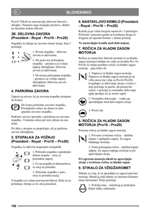 Page 168168
SLOVENSKOSI
Pozor! Nikoli ne uravnavajte delovne hitrosti s 
sklopko. Namesto tega menjajte prestave, dokler 
ne dosežete želene hitrosti.
3B. DELOVNA ZAVORA
(President - Royal - Pro16 - Pro20)
Stopalka, ki deluje na zavorni sistem stroja. Ima 3 
položaje:
1. Prosta stopalka – delovna 
zavora ni aktivirana.
2. Do polovice pritisnjena 
stopalka – prestava za vožnjo 
naprej izklopljena. Delovna 
zavora ni aktivirana.
3. Do konca pritisnjena stopalka 
– prestava za vožnjo naprej 
izklopljena. Delovna...