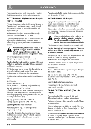Page 174174
SLOVENSKOSI
Ne usmerjajte curkov vode neposredno v motor. 
Za čiščenje uporabite ščetko ali stisnjen zrak. 
MOTORNO OLJE (President - Royal - 
Pro16 – Pro20)
Olje prvič menjajte po 8 urah delovanja (Senator in 
President po 5 urah), nato pa po vsakih 50 urah 
delovanja ali enkrat na leto. Olje menjajte pri 
toplem motorju.
Vedno uporabite olje z ustrezno viskoznostjo 
(servisna viskoznost SF, SG ali SH).
Olje menjajte pogosteje (po 25 urah delovanja ali 
najmanj enkrat na sezono), če motor deluje v...