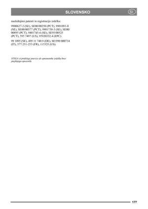 Page 177177
SLOVENSKOSI
naslednjimi patenti in registracijo izdelka:
9900627-2 (SE), SE00/00250 (PCT), 9901091-0 
(SE), SE00/00577 (PCT), 9901730-3 (SE), SE00/
00895 (PCT), 9401745-6 (SE), SE95/00525 
(PCT), 595 7497 (US), 95920332.4 (EPC).
99 1095 (SE), 499 11 740.9 (DE), M1990 000734 
(IT), 577.251-253 (FR), 115325 (US).
STIGA si pridržuje pravico do spremembe izdelka brez 
prejšnjega opozorila.  