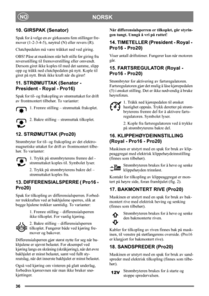 Page 3636
NORSKNO
10. GIRSPAK (Senator)
Spak for å velge en av girkassens fem stillinger fre-
mover (1-2-3-4-5), nøytral (N) eller revers (R).
Clutchpedalen må være tråkket ned ved giring.
OBS! Påse at maskinen står helt stille før giring fra 
reversstilling til fremoverstilling eller omvendt. 
Dersom giret ikke koples til med det samme, slipp 
opp og tråkk ned clutchpedalen på nytt. Kople til 
giret på nytt. Bruk ikke kraft når du girer! 
11. STRØMUTTAK (Senator - 
President - Royal - Pro16)
Spak for til- og...