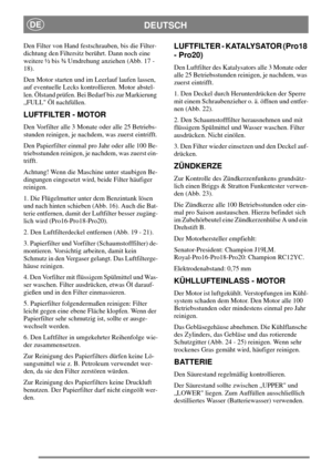 Page 15DEUTSCHDE
Den Filter von Hand festschrauben, bis die Filter-
dichtung den Filtersitz berührt. Dann noch eine
weitere ½ bis ¾ Umdrehung anziehen (Abb. 17 -
18).
Den Motor starten und im Leerlauf laufen lassen,
auf eventuelle Lecks kontrollieren. Motor abstel-
len. Ölstand prüfen. Bei Bedarf bis zur Markierung
„FULL Öl nachfüllen.
LUFTFILTER - MOTOR
Den Vorfilter alle 3 Monate oder alle 25 Betriebs-
stunden reinigen, je nachdem, was zuerst eintrifft.
Den Papierfilter einmal pro Jahr oder alle 100 Be-...