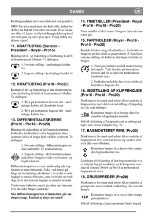Page 9DANSKDK
Koblingspedalen skal være trådt ned ved gearskift.
OBS! Pas på at maskinen står helt stille, inden der
skiftes fra bak til frem eller omvendt. Hvis maski-
nen ikke vil i gear, så slip koblingspedalen og træd
dennedigen,ogsætigearigen.Tvingaldrigma-
skinen i gear!
11. KRAFTUDTAG (Senator -
President - Royal - Pro16)
Håndtag til til- og frakobling af kraftudtag til drift
af frontmonteret tilbehør. To stillinger:
1. Forreste stilling - kraftudtaget koblet
fra.
2. Bageste stilling - kraftudtaget...