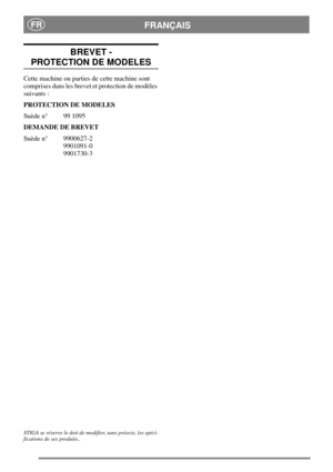 Page 17FRANÇAISFR
BREVET -
PROTECTION DE MODELES
Cette machine ou parties de cette machine sont
comprises dans les brevet et protection de modèles
suivants :
PROTECTION DE MODELES
Suède n° 99 1095
DEMANDE DE BREVET
Suède n° 9900627-2
9901091-0
9901730-3
STIGA se réserve le doit de modifier, sans préavis, les spéci-
fications de ses produits.. 