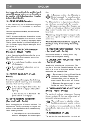 Page 9ENGLISHGB
tion to operating position 2, the spotlight is acti-
vated. This uses up battery power. Do not leave
the machine with the key in position 2 (applies
to Pro16-Pro18-Pro20).
10. GEAR LEVER (Senator)
A lever for selecting one of the five forward gears
in the gearbox (1-2-3-4-5), neutral (N) or reverse
(R).
The clutch pedal must be kept pressed in when
changing gear.
NOTE! You must make sure the machine is quite
stationary before changing from reverse to forward
gear or vice versa. If a gear does...