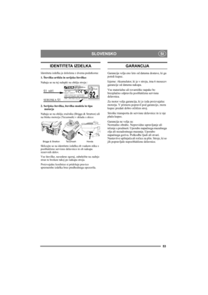 Page 53SLOVENSKO
53
SI
IDENTITETA IZDELKA
Identiteta izdelka je določena z dvema podatkoma:
1. Številka artikla in serijska številka:
Nahaja se na tej nalepki na ohišju stroja:
:
2. Serijska številka, številka modela in tipa 
motorja
Nahaja se na ohišju zračnika (Briggs & Stratton) ali 
na bloku motorja (Tecumseh) v skladu s skico:
Sklicujte se na identiteto izdelka ob vsakem stiku s 
pooblaščeno servisno delavnico in ob nakupu 
rezervnih delov.
Vse številke, navedene zgoraj, zabeležite na zadnjo 
stran te...