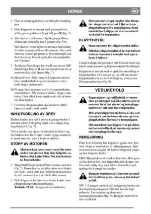 Page 6NORSKNO
2. Påse at tennpluggkabelen er tilkoplet tennplug-
gen.
3. Hvis klipperen er utstyrt med gassregulator,
stilles gassregulatoren N på full gass (fig. 7).
4. Ved start av kald motor: Trykk pumpeblåsen
(Primeren) ordentlig inn 3 ganger (fig. 5,6).
Ved start av varm motor er det ikke nødvendig
å trykke in pumpeblåsen (Primeren). Hvis mot-
oren har stanset på grunn av bensinmangel, må
du fylle på ny bensin og trykke inn pumpeblå-
sen 3 ganger.
5. Trykk inn Start/Stopp-bøylen H mot styret. NB!...