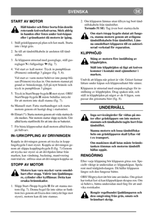 Page 6SVENSKASE
START AV MOTOR
Håll händer och fötter borta från den/de
roterande kniven/knivarna. Stick aldrig
in handen eller foten under knivkåpan
eller i gräsutkastet då motorn är igång.
1. Ställ gräsklipparen på plan och fast mark. Starta
inte i högt gräs.
2. Se till att tändstiftkabeln är ansluten till tänd-
stiftet.
3. Är klipparen utrustad med gasreglage, ställ gas-
reglagetNi fullgasläge (fig. 7).
4. Vid start av kall motor: Tryck in pumpblåsan
(Primern) ordentligt 3 gånger (fig. 5, 6).
Vid start av...