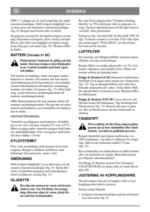 Page 7SVENSKASE
OBS! 1-2 gånger per år skall rengöring ske under
transmissionskåpan. Ställ in lägsta klipphöjd. Los-
sa skruvarna och demontera transmissionskåpan
(fig. 9). Rengör med borste eller tryckluft.
En gång per säsong bör drivhjulen rengöras invän-
digt. Demontera navkapsel, skruv, bricka och hjul.
Borsta eller blås rent kugghjul och hjulets kugg-
krans från gräs och smuts (fig. 10). Montera tillba-
ka hjulet.
BATTERI (To r n a d o 5 1 S E)
Elektrolyten i batteriet är giftig och frä-
tande. Den kan...