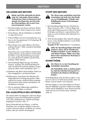 Page 6DEUTSCHDE
ANLASSEN DES MOTORS
Hände und Füße außerhalb der Reich-
weite der rotierenden Messer halten.
Während der Motor in Betrieb ist darf
niemals eine Hand oder ein Fuß unter
das Messergehäuse oder in den Gras-
auswurf gesteckt werden.
1. Den Rasenmäher auf ebener und fester Boden
unterlage stellen. Nicht in hohem Gras starten.
2. Kontrollieren, daß das Zündkabel zur Zündker-
ze angeschlossen ist.
3. Falls der Mäher mit einer Gasregulierung verse-
hen ist, die Gasregulierung N in Vollgaslage...