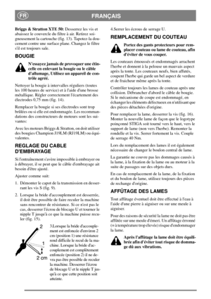 Page 8FRANÇAISFR
Briggs & Stratton XTE 50:Desserrez les vis et
abaissez le couvercle du filtre à air. Retirez soi-
gneusement la cartouche (fig. 13). Tapotez-la dou-
cement contre une surface plane. Changez le filtre
sil est toujours sale.
BOUGIE
Nessayez jamais de provoquer une étin-
celle en enlevant la bougie ou le câble
dallumage, Utilisez un appareil de con-
trôle agréé.
Nettoyer la bougie à intervalles réguliers (toutes
les 100 heures de service) et à laide dune brosse
métallique. Régler correctement...