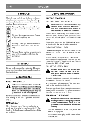 Page 5ENGLISHGB
SYMBOLS
The following symbols are displayed on the ma-
chine in order to remind you about the safety pre-
cautions and attention necessary when using the
machine. The symbols mean:
Warning! Read the Instruction Book and
Safety Manual before using the machine.
Warning! Keep spectators away. Beware
of objects being flung out.
Warning! Do not put hands or feet under
the cover of the machine when it is run-
ning.
Warning! Before starting any repair work,
remove the spark plug cable from the
spark...