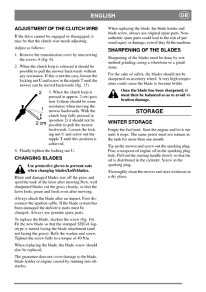 Page 8ENGLISHGB
ADJUSTMENT OF THE CLUTCH WIRE
If the drive cannot be engaged or disengaged, it
may be that the clutch wire needs adjusting.
Adjust as follows:
1. Remove the transmission cover by unscrewing
the screws S (fig. 9).
2. When the clutch loop is released it should be
possible to pull the mower backwards without
any resistance. If this is not the case, loosen the
locking nut U and screw in the nipple T until the
mower can be moved backwards (fig. 15).
3. When the clutch loop is
pressed in approx. 2 cm...