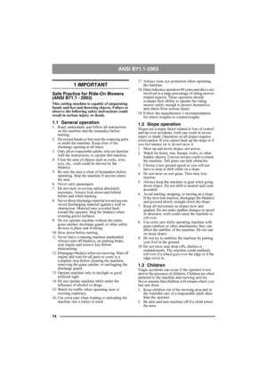 Page 7474
ANSI B71.1-2003 
1 IMPORTANT
Safe Practice for Ride-On Mowers 
(ANSI B71.1 - 2003)
This cutting machine is capable of amputating 
hands and feet and throwing objects. Failure to 
observe the following safety instructions could 
result in serious injury or death.
1.1 General operation1. Read, understand, and follow all instructions 
on the machine and the manual(s) before 
starting.
2.  Do not put hands or feet near the rotationg parts 
or under the machine. Keep clear of the 
discharge opening at all...