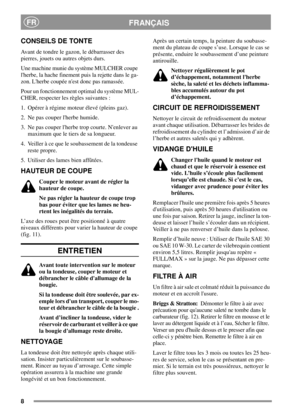 Page 88
FRANÇAISFR
CONSEILS DE TONTE
Avant de tondre le gazon, le débarrasser des
pierres, jouets ou autres objets durs.
Une machine munie du système MULCHER coupe
lherbe, la hache finement puis la rejette dans le ga-
zon. Lherbe coupée nest donc pas ramassée.
Pour un fonctionnement optimal du système MUL-
CHER, respecter les règles suivantes :
1. Opérer à régime moteur élevé (pleins gaz).
2. Ne pas couper lherbe humide.
3. Ne pas couper lherbe trop courte. Nenlever au
maximum que le tiers de sa longueur.
4....