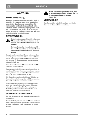 Page 66
DEUTSCHDE
WARTUNG
KUPPLUNGSZUG (*)
Wenn der Kupplungsbügel betätigt wird, der Ra-
senmäher sich aber trotzdem nicht vorwärtsbe-
wegt, ist der Kupplungszug einzustellen. Die
Halterung des Drahtseils lösen und nach unten
schieben, um den Kupplungszug zu spannen (Abb.
10). Das Drahtseil darf jedoch nicht zu fest ge-
spannt werden, da Kupplungsbügel, Seil oder Ge-
triebe beschädigt werden könnten.
MESSERWECHEL
Beim Austausch des Schneidwerkzeugs /
Messers sind Schutzhandschuhe zu be-
nutzen, um...