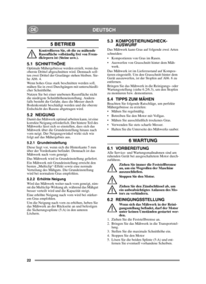 Page 2222
DEUTSCHDE
5 BETRIEB 
Kontrollieren Sie, ob die zu mähende 
Rasenfläche vollständig frei von Frem-
dkörpern ist (Steine usw.).
5.1 SCHNITTHÖHE Optimale Mähergebnisse werden erzielt, wenn das 
oberste Drittel abgeschnitten wird. Demnach soll-
ten zwei Drittel der Graslänge stehen bleiben. Sie-
he Abb. 4.
Wenn hohes Gras stark beschnitten werden soll, 
mähen Sie in zwei Durchgängen mit unterschiedli-
cher Schnitthöhe.
Nutzen Sie bei einer unebenen Rasenfläche nicht 
die niedrigste...