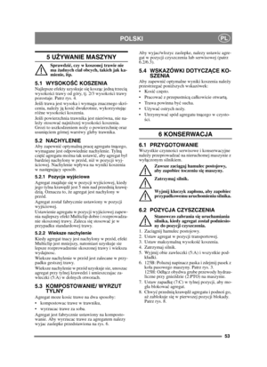 Page 5353
POLSKIPL
5 UŻYWANIE MASZYNY 
Sprawdzi ć, czy w koszonej trawie nie 
ma  żadnych cia ł obcych, takich jak ka-
mienie, itp.
5.1 WYSOKO ŚĆ KOSZENIA Najlepsze efekty uzyskuje si ę kosz ąc jedn ą trzeci ą 
wysoko ści trawy od góry, tj. 2/3 wysoko ści trawy 
pozostaje. Patrz rys. 4.
Je śli trawa jest wysoka i wymaga znacznego skró-
cenia, nale ży j ą kosi ć dwukrotnie, wykorzystuj ąc 
ró żne wysoko ści koszenia.
Je śli powierzchnia trawnika jest nierówna, nie na-
le ży stosowa ć najni ższej wysoko ści...