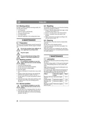 Page 2626
ENGLISHGB
5.4 Mowing advice In order to achieve optimum mowing results, fol-
low the advice below:
• Cut frequently.
• Run the engine at full throttle.
• The grass should be dry.
• Use sharp blades.
• Keep the underside of the cutting deck clean.
6 MAINTENANCE 
6.1 PreparationAll service and all maintenance must be carried out 
on a stationary machine with the engine switched 
off.
Prevent the machine from rolling by al-
ways applying the parking brake.
Stop the engine.
Prevent unintentional starting...